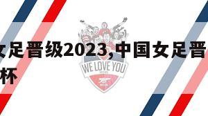 中国女足晋级2023,中国女足晋级2023世界杯